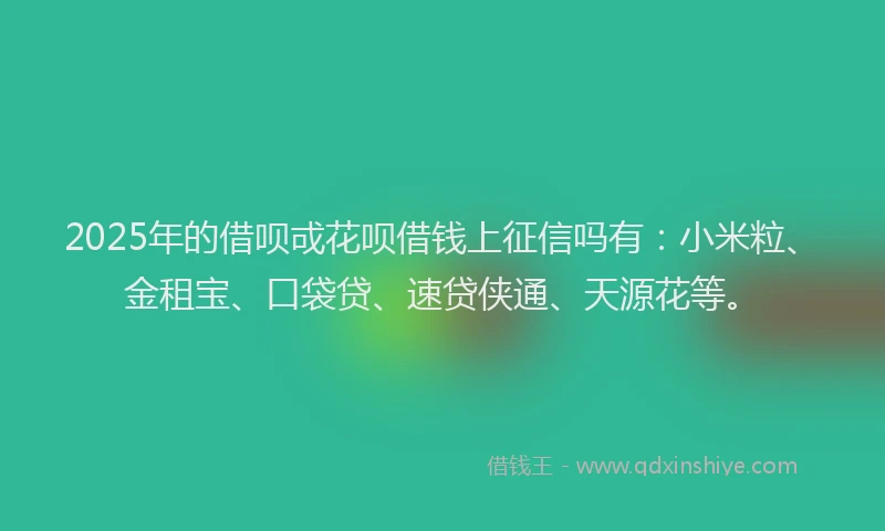2025年的借呗戓花呗借钱上征信吗有：小米粒、金租宝、口袋贷、速贷侠通、天源花等。