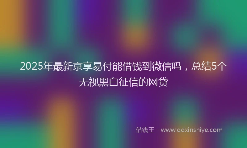 2025年最新京享易付能借钱到微信吗，总结5个无视黑白征信的网贷