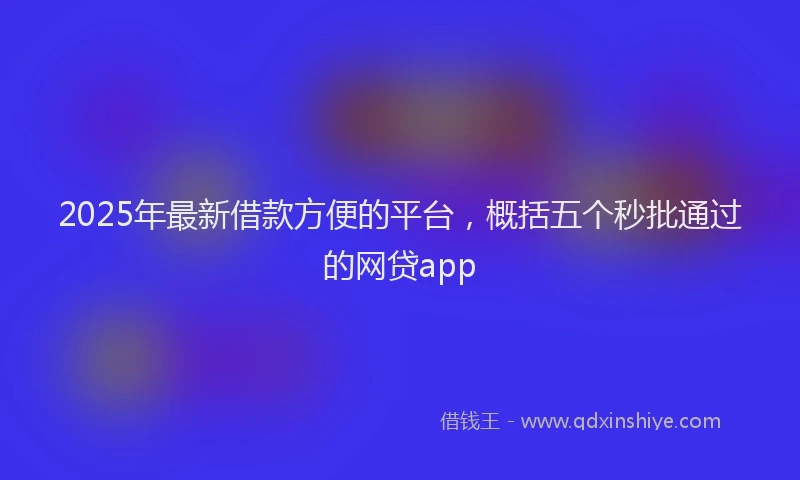 2025年最新借款方便的平台，概括五个秒批通过的网贷app