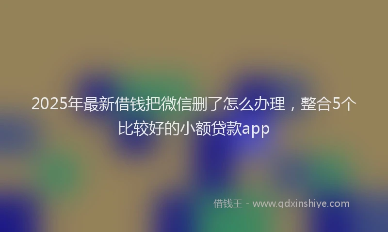 2025年最新借钱把微信删了怎么办理，整合5个比较好的小额贷款app