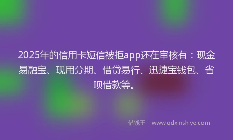 2025年的信用卡短信被拒app还在审核有：现金易融宝、现用分期、借贷易行、迅捷宝钱包、省呗借款等。