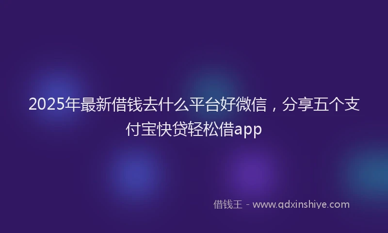 2025年最新借钱去什么平台好微信，分享五个支付宝快贷轻松借app