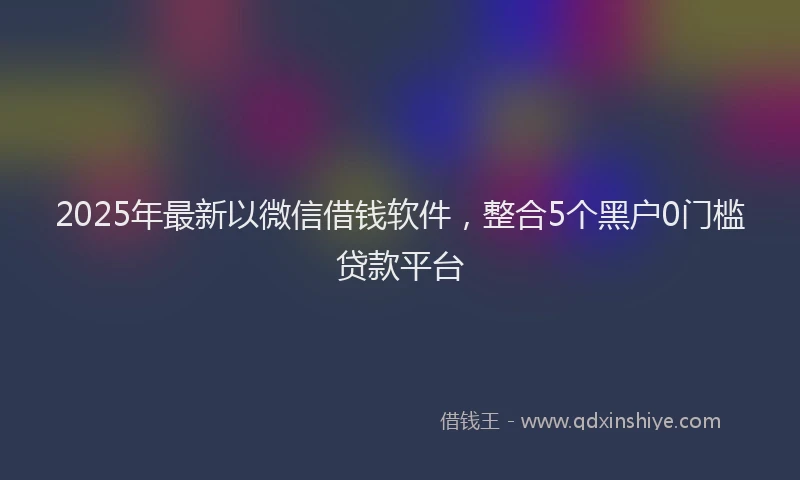 2025年最新以微信借钱软件，整合5个黑户0门槛贷款平台