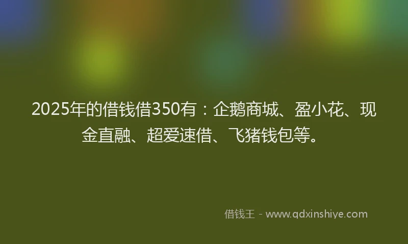 2025年的借钱借350有：企鹅商城、盈小花、现金直融、超爱速借、飞猪钱包等。
