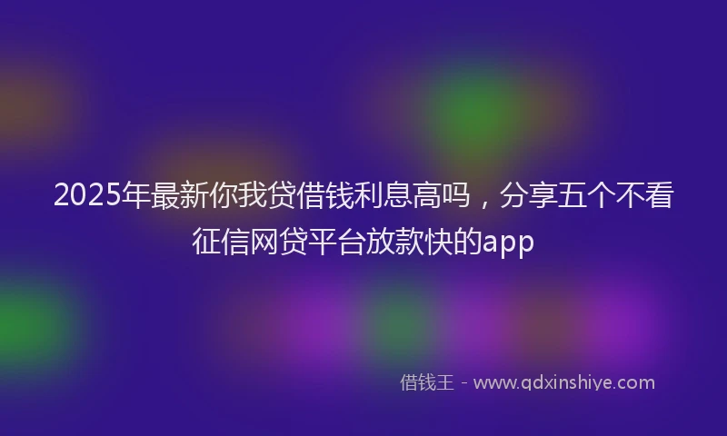2025年最新你我贷借钱利息高吗，分享五个不看征信网贷平台放款快的app