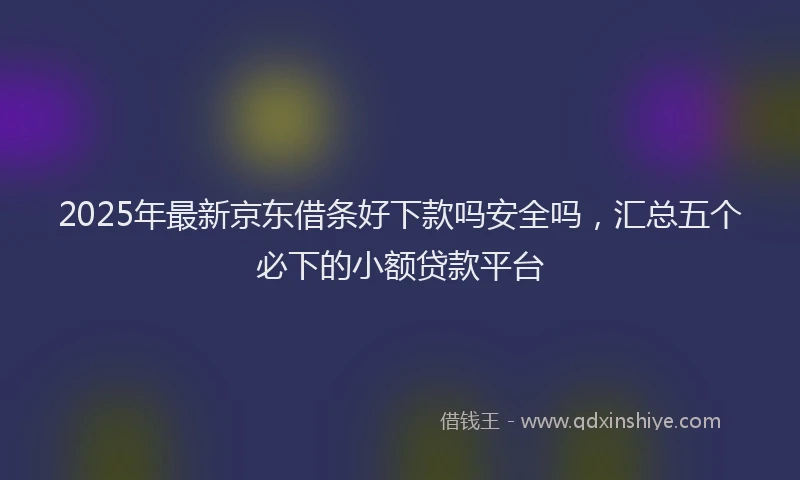 2025年最新京东借条好下款吗安全吗，汇总五个必下的小额贷款平台