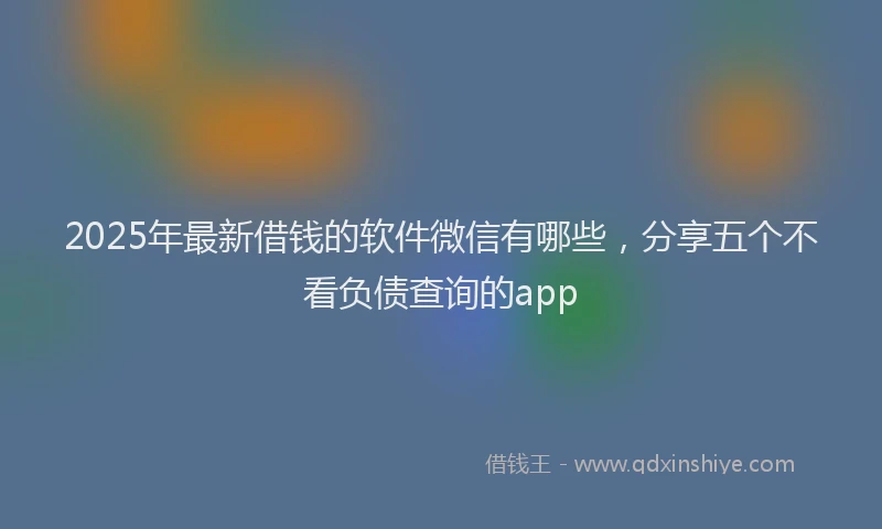 2025年最新借钱的软件微信有哪些，分享五个不看负债查询的app
