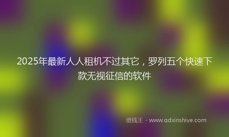 2025年最新人人租机不过其它，罗列五个快速下款无视征信的软件