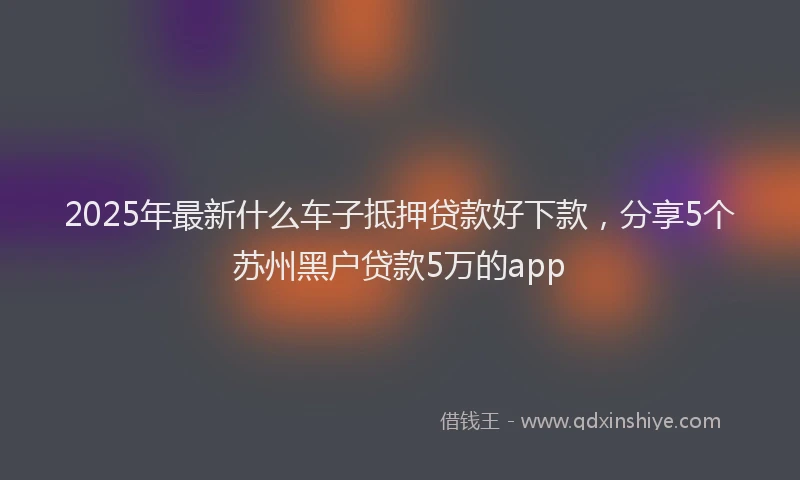 2025年最新什么车子抵押贷款好下款，分享5个苏州黑户贷款5万的app