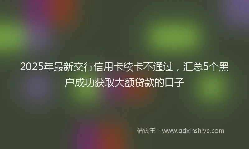 2025年最新交行信用卡续卡不通过，汇总5个黑户成功获取大额贷款的口子
