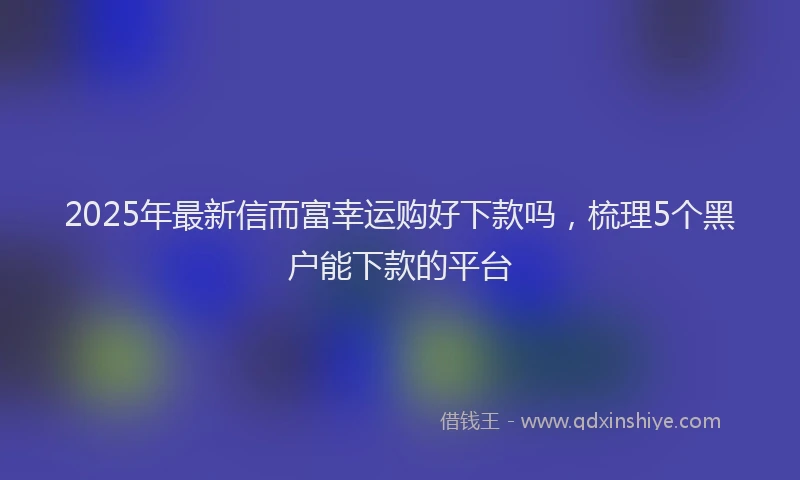 2025年最新信而富幸运购好下款吗，梳理5个黑户能下款的平台