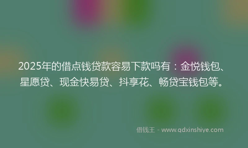 2025年的借点钱贷款容易下款吗有：金悦钱包、星愿贷、现金快易贷、抖享花、畅贷宝钱包等。