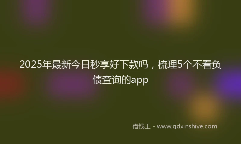 2025年最新今日秒享好下款吗，梳理5个不看负债查询的app
