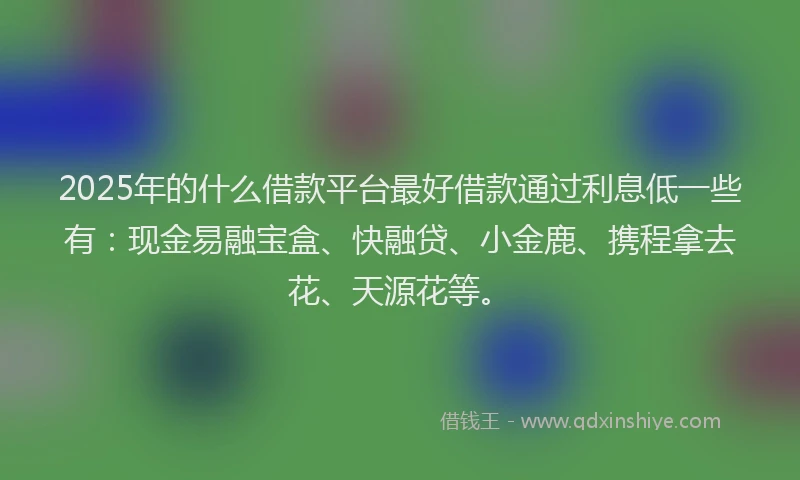 2025年的什么借款平台最好借款通过利息低一些有：现金易融宝盒、快融贷、小金鹿、携程拿去花、天源花等。