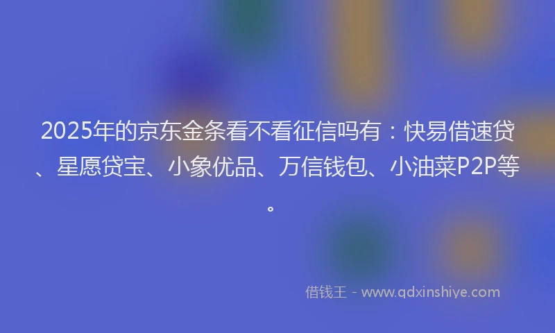2025年的京东金条看不看征信吗有：快易借速贷、星愿贷宝、小象优品、万信钱包、小油菜P2P等。