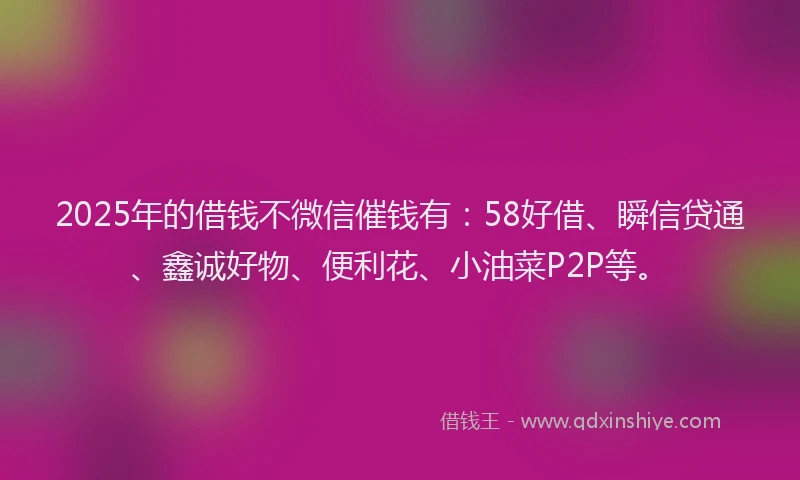 2025年的借钱不微信催钱有：58好借、瞬信贷通、鑫诚好物、便利花、小油菜P2P等。