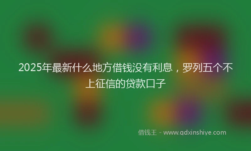 2025年最新什么地方借钱没有利息，罗列五个不上征信的贷款口子