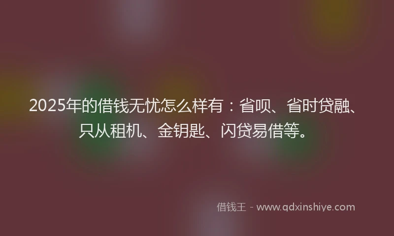 2025年的借钱无忧怎么样有：省呗、省时贷融、只从租机、金钥匙、闪贷易借等。
