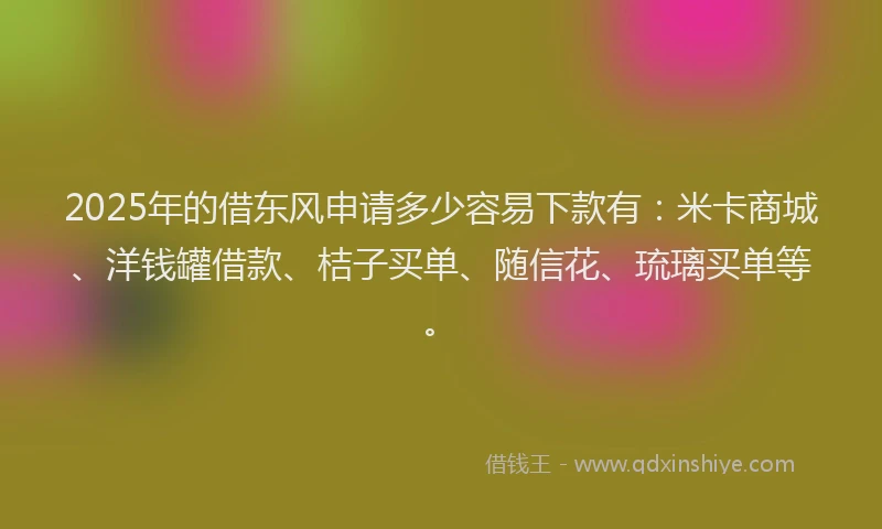 2025年的借东风申请多少容易下款有：米卡商城、洋钱罐借款、桔子买单、随信花、琉璃买单等。