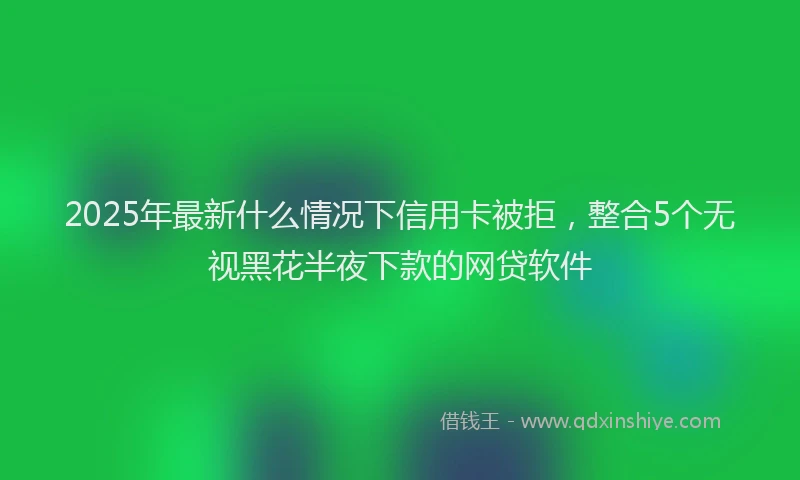 2025年最新什么情况下信用卡被拒，整合5个无视黑花半夜下款的网贷软件
