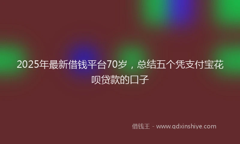 2025年最新借钱平台70岁，总结五个凭支付宝花呗贷款的口子