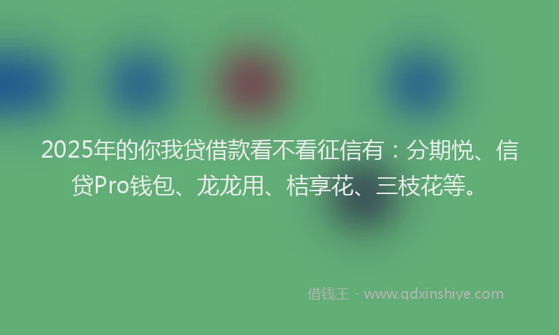 2025年的你我贷借款看不看征信有：分期悦、信贷Pro钱包、龙龙用、桔享花、三枝花等。