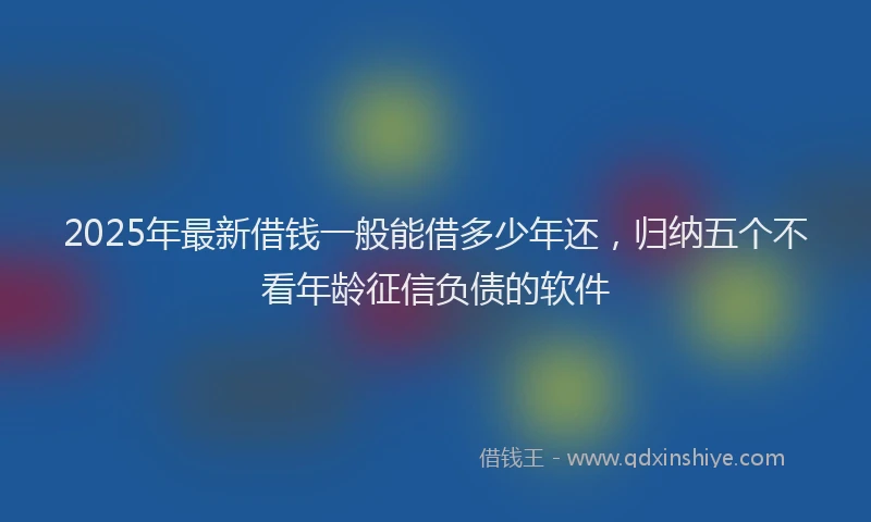 2025年最新借钱一般能借多少年还，归纳五个不看年龄征信负债的软件
