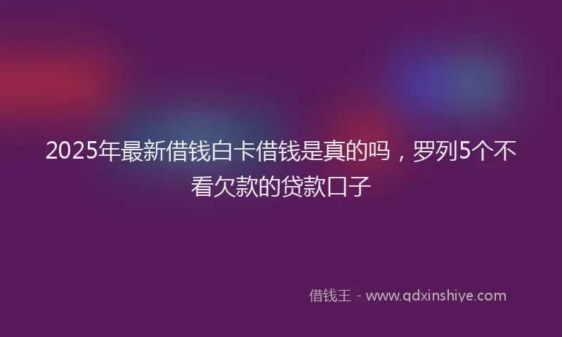 2025年最新借钱白卡借钱是真的吗，罗列5个不看欠款的贷款口子