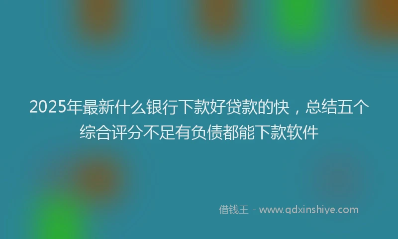 2025年最新什么银行下款好贷款的快，总结五个综合评分不足有负债都能下款软件