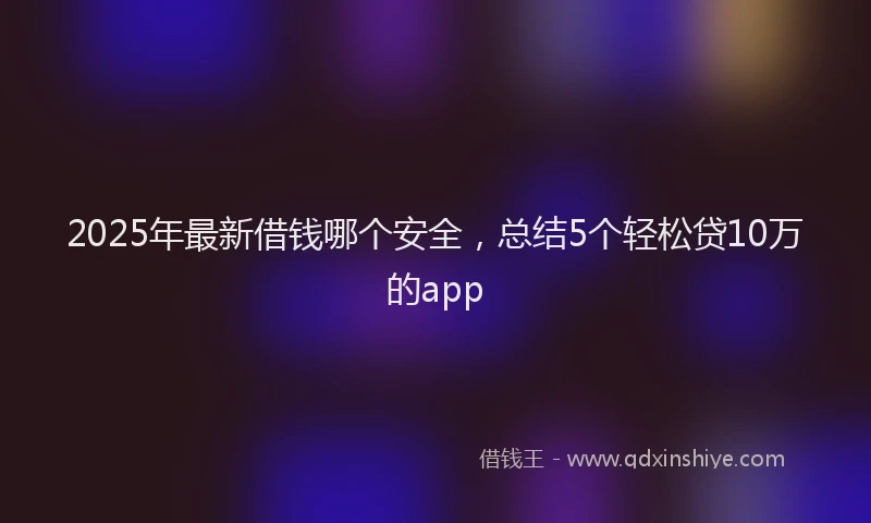 2025年最新借钱哪个安全，总结5个轻松贷10万的app