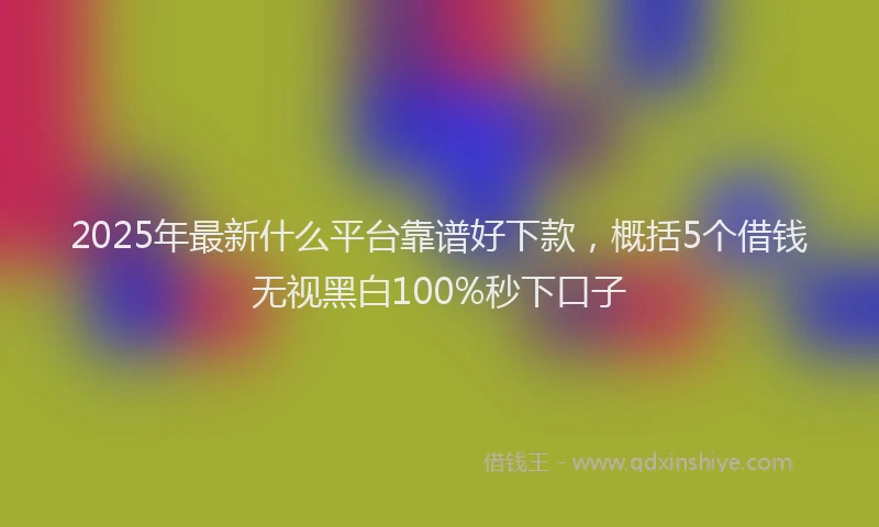 2025年最新什么平台靠谱好下款，概括5个借钱无视黑白100%秒下口子