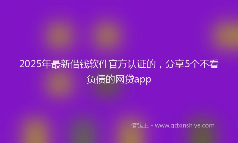 2025年最新借钱软件官方认证的，分享5个不看负债的网贷app