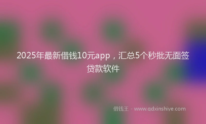 2025年最新借钱10元app，汇总5个秒批无面签贷款软件