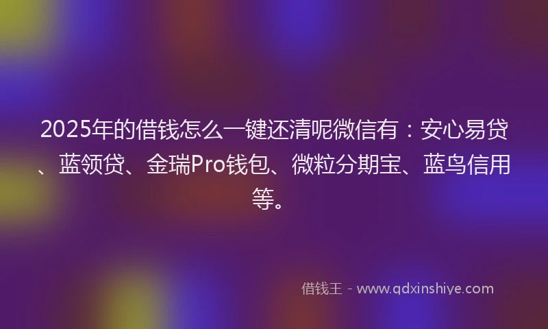 2025年的借钱怎么一键还清呢微信有：安心易贷、蓝领贷、金瑞Pro钱包、微粒分期宝、蓝鸟信用等。