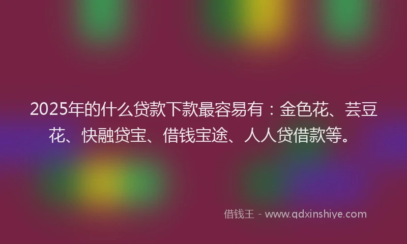 2025年的什么贷款下款最容易有：金色花、芸豆花、快融贷宝、借钱宝途、人人贷借款等。