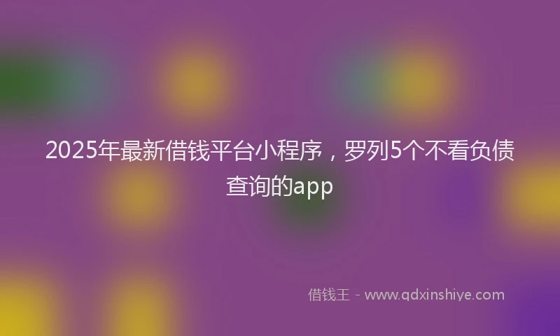 2025年最新借钱平台小程序，罗列5个不看负债查询的app