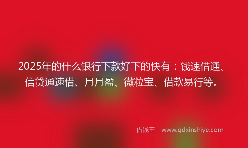 2025年的什么银行下款好下的快有：钱速借通、信贷通速借、月月盈、微粒宝、借款易行等。