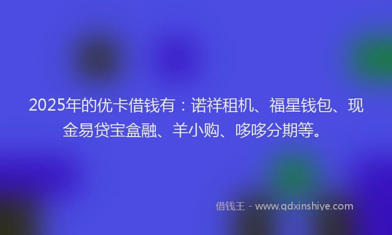 2025年的优卡借钱有：诺祥租机、福星钱包、现金易贷宝盒融、羊小购、哆哆分期等。