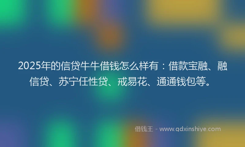 2025年的信贷牛牛借钱怎么样有：借款宝融、融信贷、苏宁任性贷、戒易花、通通钱包等。