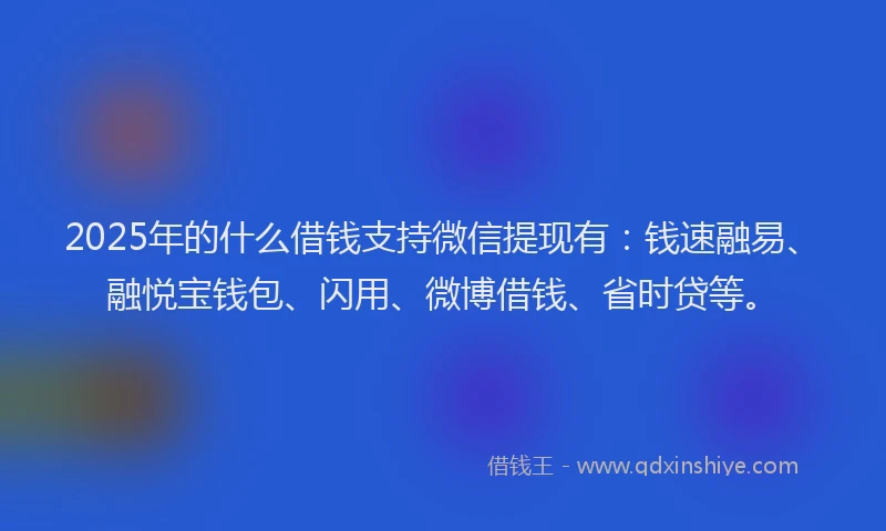 2025年的什么借钱支持微信提现有：钱速融易、融悦宝钱包、闪用、微博借钱、省时贷等。