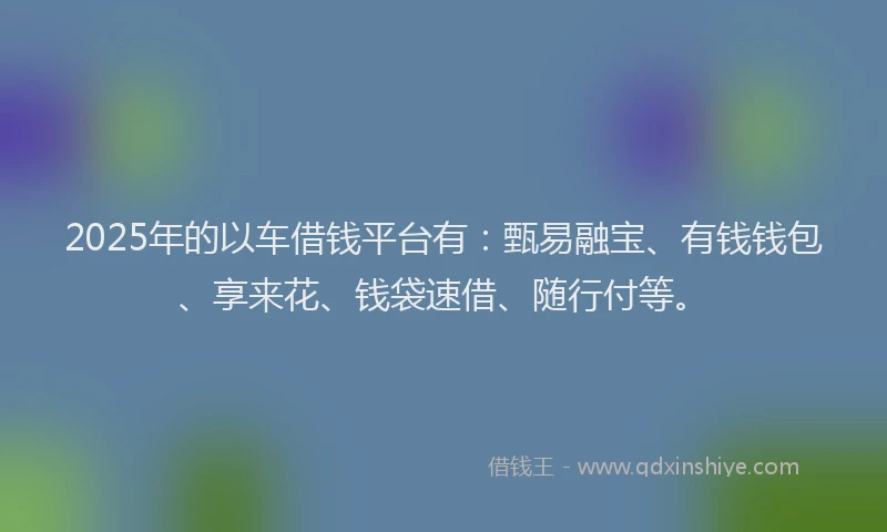 2025年的以车借钱平台有：甄易融宝、有钱钱包、享来花、钱袋速借、随行付等。