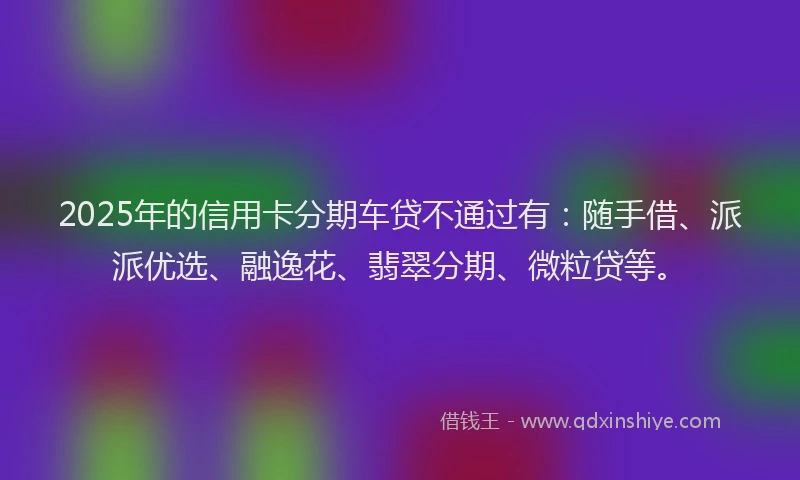 2025年的信用卡分期车贷不通过有：随手借、派派优选、融逸花、翡翠分期、微粒贷等。