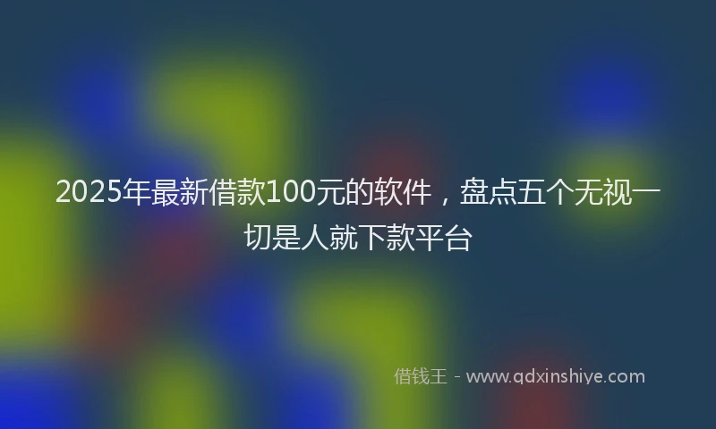 2025年最新借款100元的软件，盘点五个无视一切是人就下款平台
