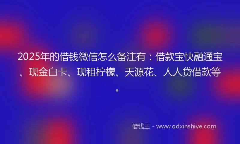 2025年的借钱微信怎么备注有：借款宝快融通宝、现金白卡、现租柠檬、天源花、人人贷借款等。
