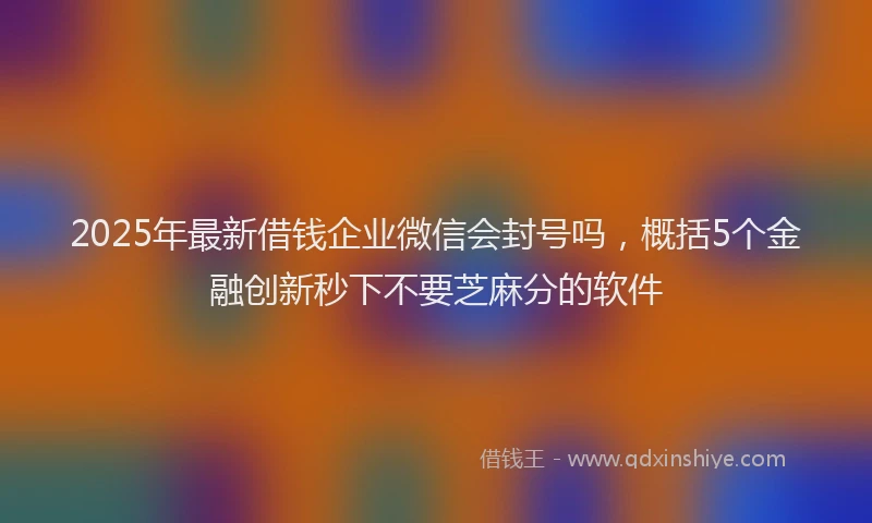2025年最新借钱企业微信会封号吗，概括5个金融创新秒下不要芝麻分的软件