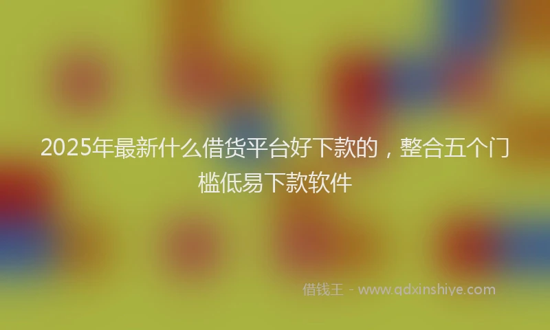 2025年最新什么借货平台好下款的，整合五个门槛低易下款软件