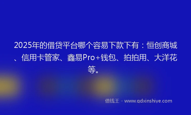 2025年的借贷平台哪个容易下款下有：恒创商城、信用卡管家、鑫易Pro+钱包、拍拍用、大洋花等。