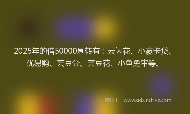 2025年的借50000周转有：云闪花、小赢卡贷、优易购、芸豆分、芸豆花、小鱼免审等。
