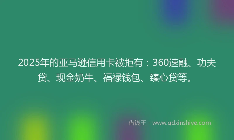 2025年的亚马逊信用卡被拒有：360速融、功夫贷、现金奶牛、福禄钱包、臻心贷等。