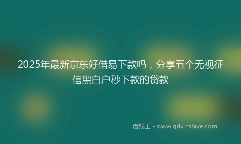 2025年最新京东好借易下款吗，分享五个无视征信黑白户秒下款的贷款
